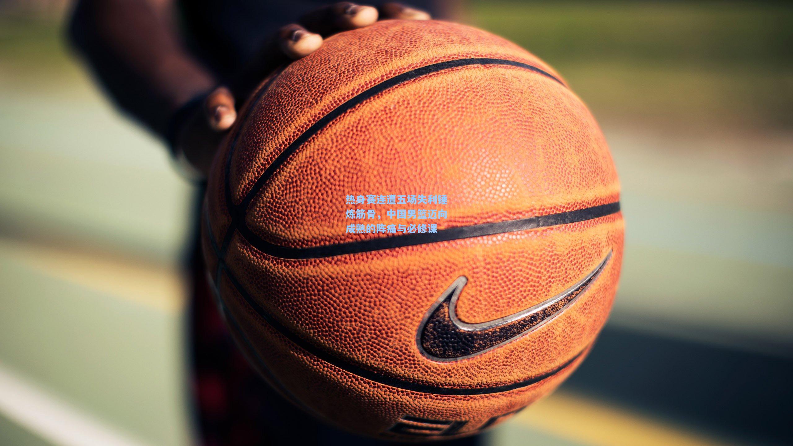 热身赛连遭五场失利锤炼筋骨,中国男篮迈向成熟的阵痛与必修课